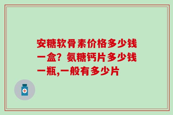 安糖软骨素价格多少钱一盒？氨糖钙片多少钱一瓶,一般有多少片