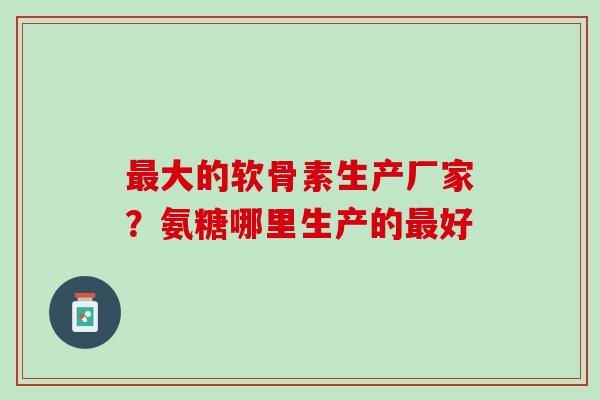 最大的软骨素生产厂家？氨糖哪里生产的最好