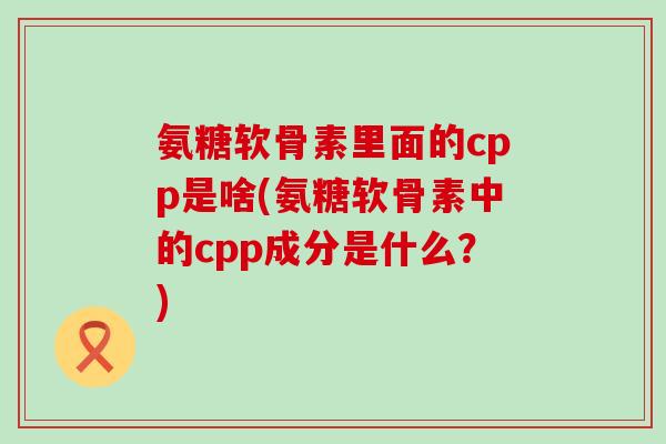 氨糖软骨素里面的cpp是啥(氨糖软骨素中的cpp成分是什么？)