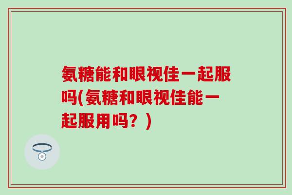 氨糖能和眼视佳一起服吗(氨糖和眼视佳能一起服用吗？)