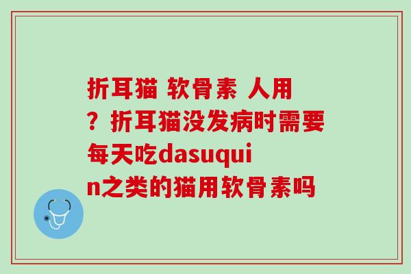 折耳猫 软骨素 人用？折耳猫没发病时需要每天吃dasuquin之类的猫用软骨素吗