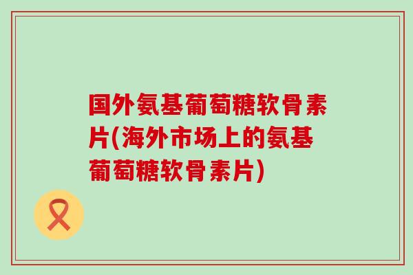 国外氨基葡萄糖软骨素片(海外市场上的氨基葡萄糖软骨素片)