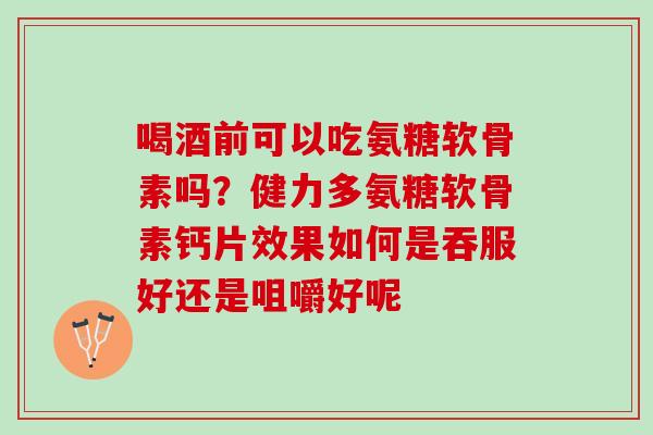 喝酒前可以吃氨糖软骨素吗？健力多氨糖软骨素钙片效果如何是吞服好还是咀嚼好呢