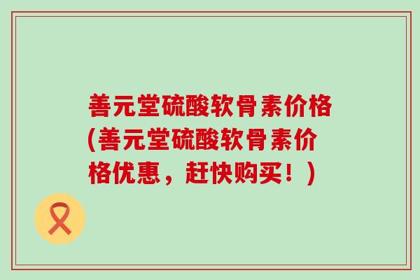 善元堂硫酸软骨素价格(善元堂硫酸软骨素价格优惠，赶快购买！)