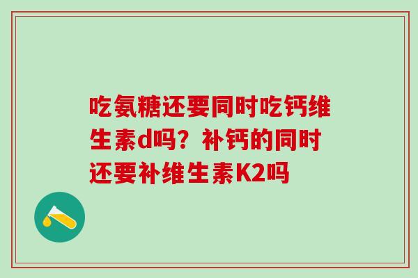 吃氨糖还要同时吃钙维生素d吗？补钙的同时还要补维生素K2吗