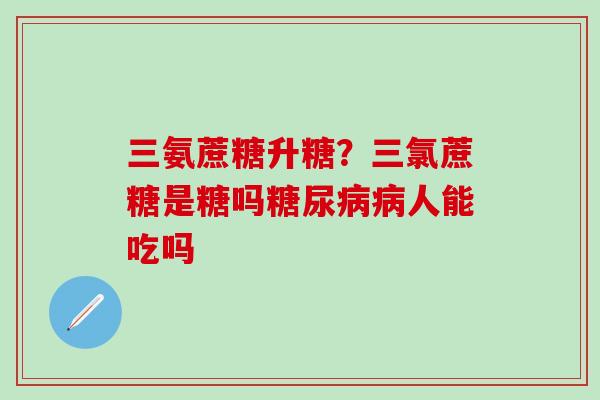三氨蔗糖升糖？三氯蔗糖是糖吗糖尿病病人能吃吗