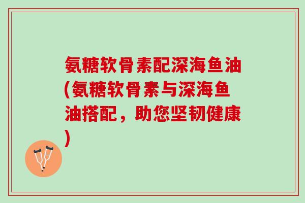 氨糖软骨素配深海鱼油(氨糖软骨素与深海鱼油搭配，助您坚韧健康)