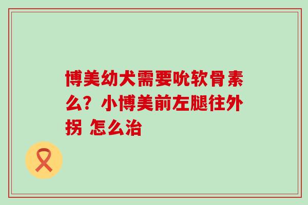 博美幼犬需要吮软骨素么？小博美前左腿往外拐 怎么治