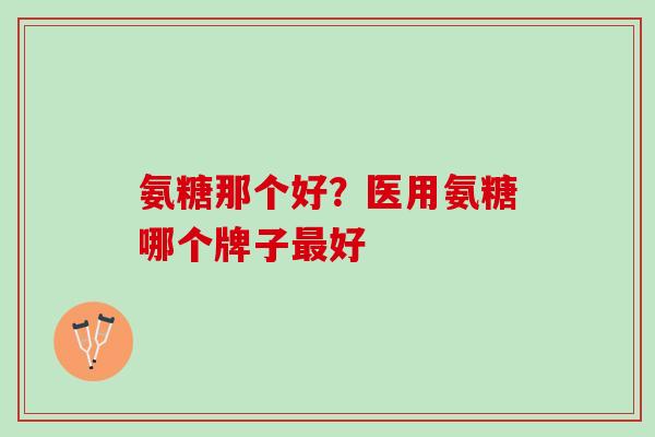 氨糖那个好？医用氨糖哪个牌子最好