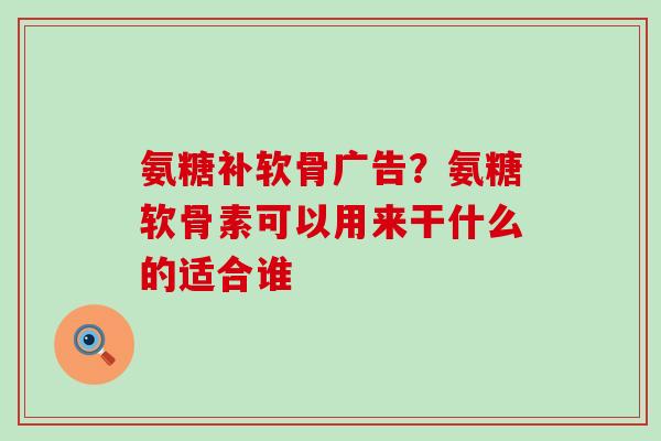 氨糖补软骨广告？氨糖软骨素可以用来干什么的适合谁