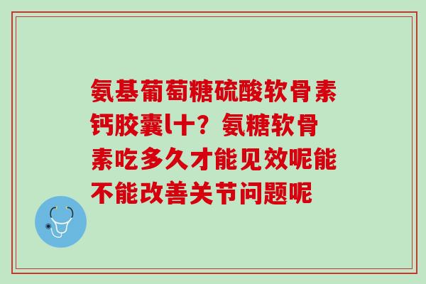 氨基葡萄糖硫酸软骨素钙胶囊l十？氨糖软骨素吃多久才能见效呢能不能改善关节问题呢
