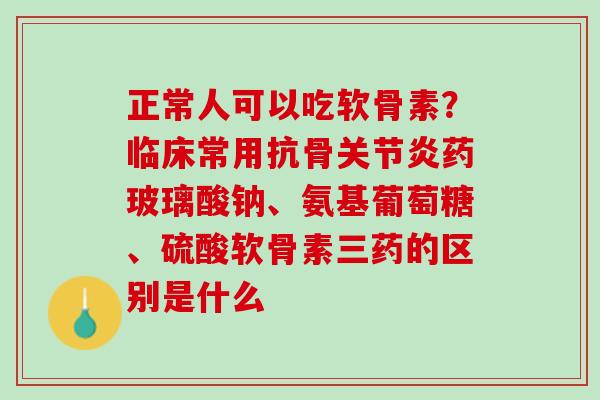 正常人可以吃软骨素？临床常用抗骨关节炎药玻璃酸钠、氨基葡萄糖、硫酸软骨素三药的区别是什么