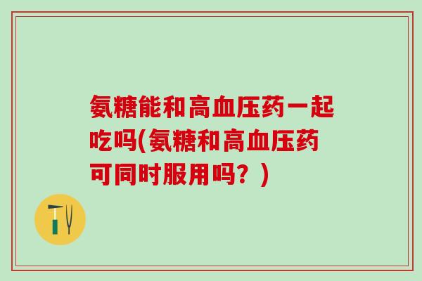 氨糖能和高血压药一起吃吗(氨糖和高血压药可同时服用吗？)