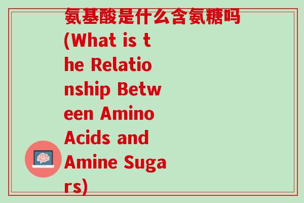氨基酸是什么含氨糖吗(What is the Relationship Between Amino Acids and Amine Sugars)