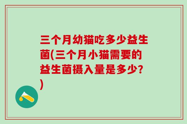 三个月幼猫吃多少益生菌(三个月小猫需要的益生菌摄入量是多少？)