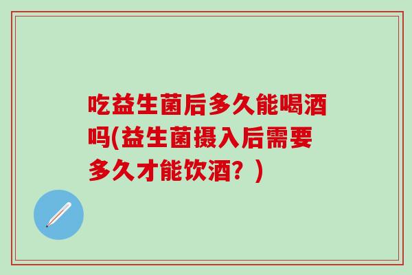 吃益生菌后多久能喝酒吗(益生菌摄入后需要多久才能饮酒？)