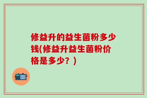 修益升的益生菌粉多少钱(修益升益生菌粉价格是多少？)