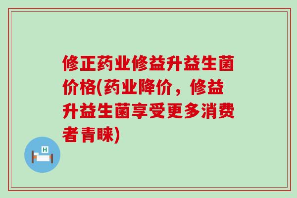 修正药业修益升益生菌价格(药业降价，修益升益生菌享受更多消费者青睐)