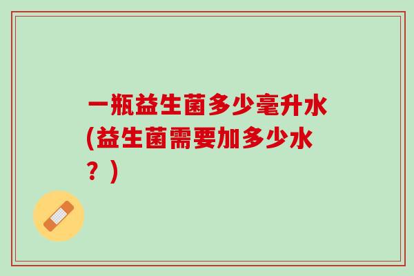 一瓶益生菌多少毫升水(益生菌需要加多少水？)