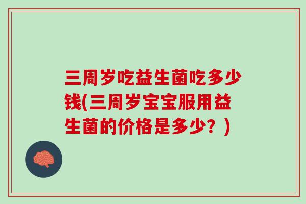 三周岁吃益生菌吃多少钱(三周岁宝宝服用益生菌的价格是多少？)