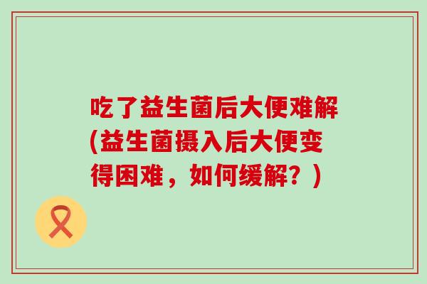 吃了益生菌后大便难解(益生菌摄入后大便变得困难，如何缓解？)