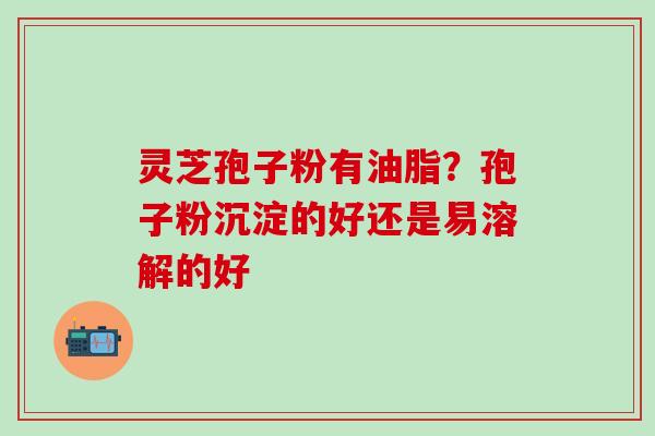 灵芝孢子粉有油脂？孢子粉沉淀的好还是易溶解的好