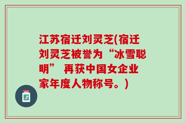 江苏宿迁刘灵芝(宿迁刘灵芝被誉为“冰雪聪明” 再获中国女企业家年度人物称号。)