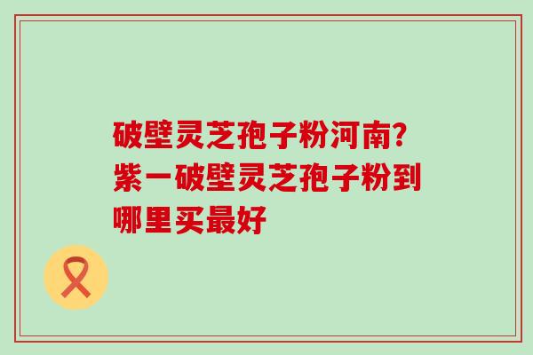 破壁灵芝孢子粉河南?紫一破壁灵芝孢子粉到哪里买好 破壁灵芝孢子粉河南?紫一破壁灵芝孢子粉到哪里买好