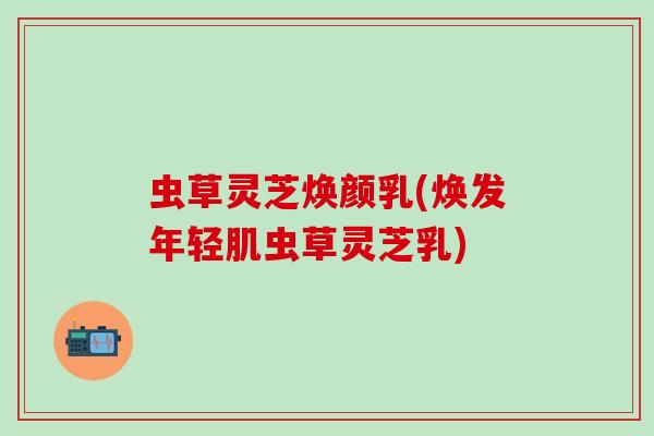 虫草灵芝焕颜乳(焕发年轻肌虫草灵芝乳)