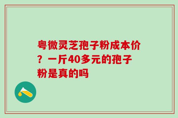 粤微灵芝孢子粉成本价？一斤40多元的孢子粉是真的吗