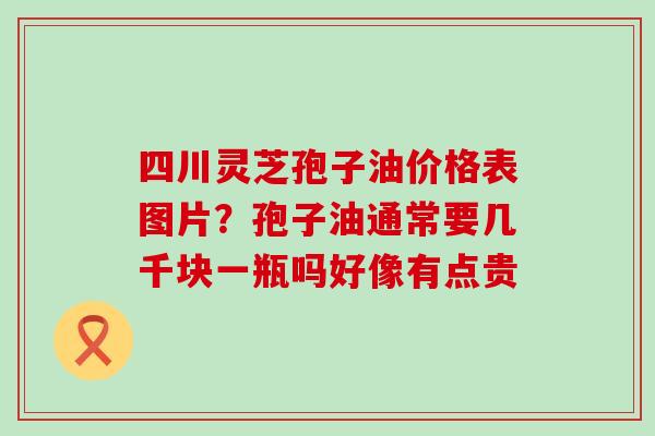 四川灵芝孢子油价格表图片？孢子油通常要几千块一瓶吗好像有点贵