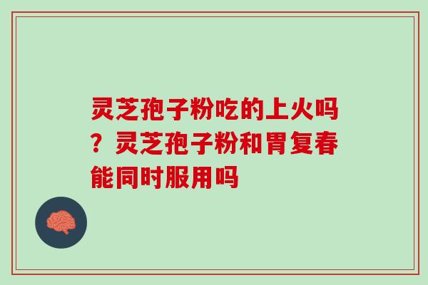 灵芝孢子粉吃的上火吗？灵芝孢子粉和胃复春能同时服用吗