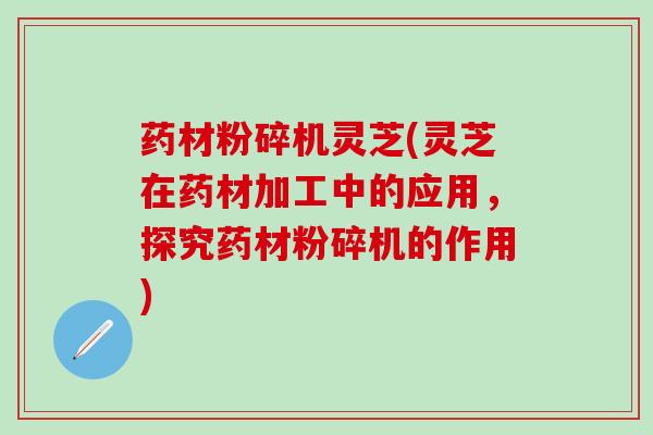 药材粉碎机灵芝(灵芝在药材加工中的应用，探究药材粉碎机的作用)