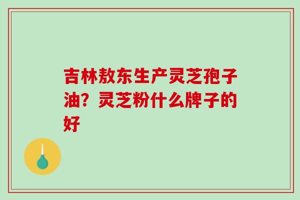 吉林敖东生产灵芝孢子油?灵芝粉什么牌子的好 吉林敖东生产灵芝孢子油?灵芝粉什么牌子的好