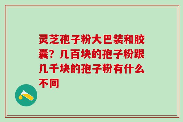 灵芝孢子粉大巴装和胶囊？几百块的孢子粉跟几千块的孢子粉有什么不同