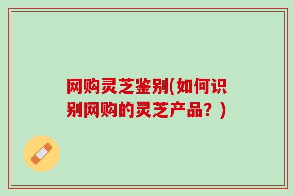 网购灵芝鉴别(如何识别网购的灵芝产品？)