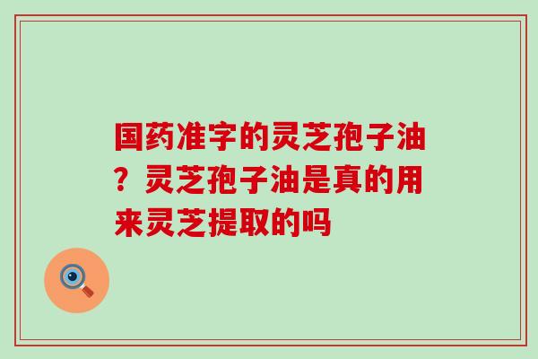 国药准字的灵芝孢子油？灵芝孢子油是真的用来灵芝提取的吗
