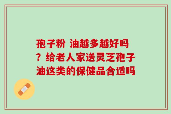 孢子粉 油越多越好吗？给老人家送灵芝孢子油这类的保健品合适吗