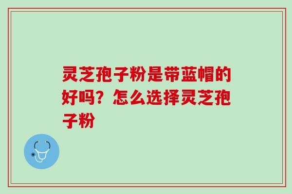 灵芝孢子粉是带蓝帽的好吗？怎么选择灵芝孢子粉