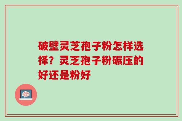 破壁灵芝孢子粉怎样选择？灵芝孢子粉碾压的好还是粉好