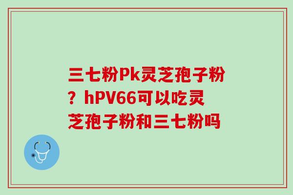 三七粉Pk灵芝孢子粉？hPV66可以吃灵芝孢子粉和三七粉吗