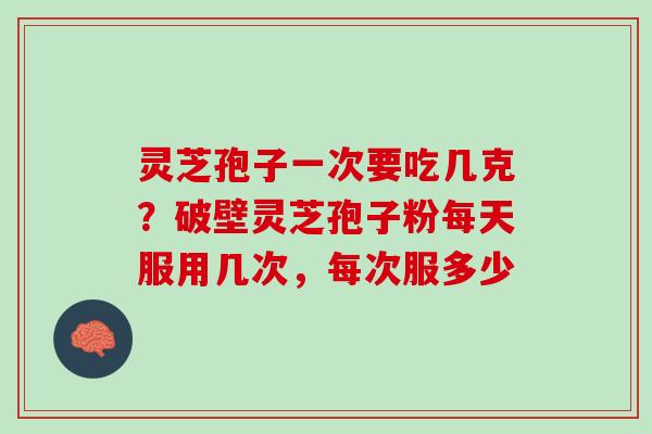 灵芝孢子一次要吃几克？破壁灵芝孢子粉每天服用几次，每次服多少