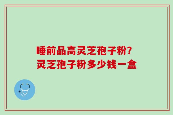 睡前品高灵芝孢子粉？灵芝孢子粉多少钱一盒