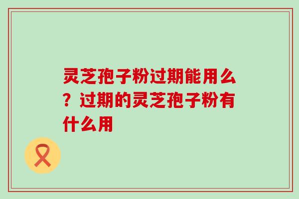 灵芝孢子粉过期能用么？过期的灵芝孢子粉有什么用