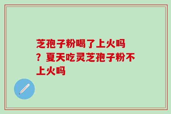 芝孢子粉喝了上火吗 ？夏天吃灵芝孢子粉不上火吗