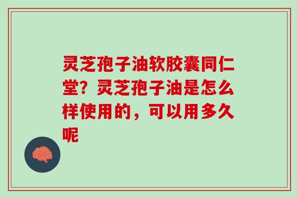 灵芝孢子油软胶囊同仁堂？灵芝孢子油是怎么样使用的，可以用多久呢