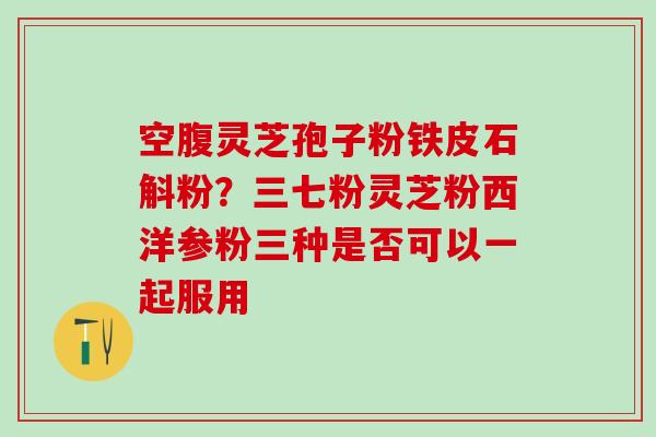 空腹灵芝孢子粉铁皮石斛粉?三七粉灵芝粉西洋参粉三种是否可以一起服用 空腹灵芝孢子粉铁皮石斛粉?三七粉灵芝粉西洋参粉三种是否可以一起服用