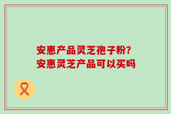 安惠产品灵芝孢子粉？安惠灵芝产品可以买吗