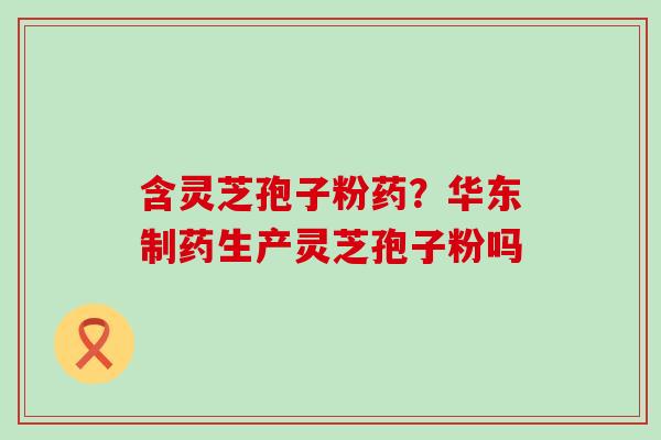含灵芝孢子粉药?华东制药生产灵芝孢子粉吗 含灵芝孢子粉药?华东制药生产灵芝孢子粉吗