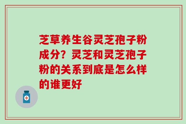 芝草养生谷灵芝孢子粉成分？灵芝和灵芝孢子粉的关系到底是怎么样的谁更好
